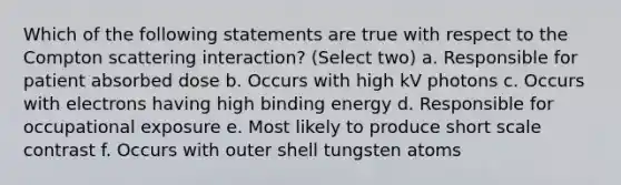 Which of the following statements are true with respect to the Compton scattering interaction? (Select two) a. Responsible for patient absorbed dose b. Occurs with high kV photons c. Occurs with electrons having high binding energy d. Responsible for occupational exposure e. Most likely to produce short scale contrast f. Occurs with outer shell tungsten atoms