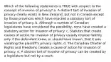 Which of the following statements is TRUE with respect to the concept of invasion of privacy? a. A distinct tort of invasion of privacy clearly exists in New Zealand, but not in Canada except by those provinces which have enacted a statutory tort of invasion of privacy. b. Although a number of Canadian legislatures have considered the possibility, none have created a statutory action for invasion of privacy. c. Statutes that create causes of action for invasion of privacy usually impose liability only if the defendant knew, or should have known, that it was violating the plaintiff's privacy rights. d. The Canadian Charter of Rights and Freedoms creates a cause of action for invasion of privacy. e. A distinct tort of invasion of privacy can be created by a legislature but not by a court.