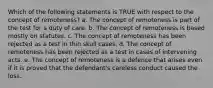 Which of the following statements is TRUE with respect to the concept of remoteness? a. The concept of remoteness is part of the test for a duty of care. b. The concept of remoteness is based mostly on statutes. c. The concept of remoteness has been rejected as a test in thin skull cases. d. The concept of remoteness has been rejected as a test in cases of intervening acts. e. The concept of remoteness is a defence that arises even if it is proved that the defendant's careless conduct caused the loss.