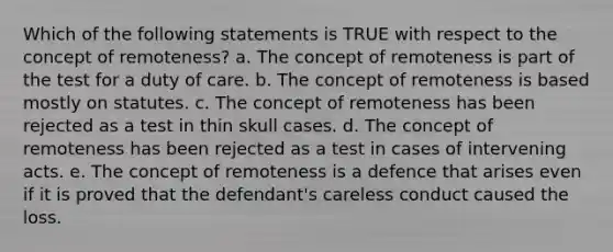 Which of the following statements is TRUE with respect to the concept of remoteness? a. The concept of remoteness is part of the test for a duty of care. b. The concept of remoteness is based mostly on statutes. c. The concept of remoteness has been rejected as a test in thin skull cases. d. The concept of remoteness has been rejected as a test in cases of intervening acts. e. The concept of remoteness is a defence that arises even if it is proved that the defendant's careless conduct caused the loss.