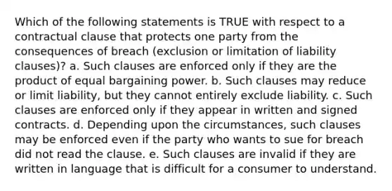 Which of the following statements is TRUE with respect to a contractual clause that protects one party from the consequences of breach (exclusion or limitation of liability clauses)? a. Such clauses are enforced only if they are the product of equal bargaining power. b. Such clauses may reduce or limit liability, but they cannot entirely exclude liability. c. Such clauses are enforced only if they appear in written and signed contracts. d. Depending upon the circumstances, such clauses may be enforced even if the party who wants to sue for breach did not read the clause. e. Such clauses are invalid if they are written in language that is difficult for a consumer to understand.