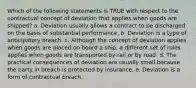 Which of the following statements is TRUE with respect to the contractual concept of deviation that applies when goods are shipped? a. Deviation usually allows a contract to be discharged on the basis of substantial performance. b. Deviation is a type of anticipatory breach. c. Although the concept of deviation applies when goods are placed on board a ship, a different set of rules applies when goods are transported by rail or by road. d. The practical consequences of deviation are usually small because the party in breach is protected by insurance. e. Deviation is a form of contractual breach.