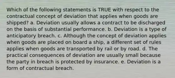 Which of the following statements is TRUE with respect to the contractual concept of deviation that applies when goods are shipped? a. Deviation usually allows a contract to be discharged on the basis of substantial performance. b. Deviation is a type of anticipatory breach. c. Although the concept of deviation applies when goods are placed on board a ship, a different set of rules applies when goods are transported by rail or by road. d. The practical consequences of deviation are usually small because the party in breach is protected by insurance. e. Deviation is a form of contractual breach.