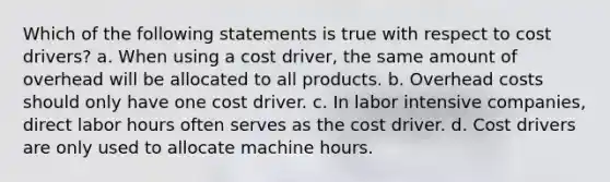 Which of the following statements is true with respect to cost drivers? a. When using a cost driver, the same amount of overhead will be allocated to all products. b. Overhead costs should only have one cost driver. c. In labor intensive companies, direct labor hours often serves as the cost driver. d. Cost drivers are only used to allocate machine hours.