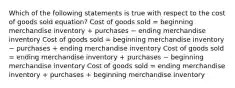 Which of the following statements is true with respect to the cost of goods sold equation? Cost of goods sold = beginning merchandise inventory + purchases − ending merchandise inventory Cost of goods sold = beginning merchandise inventory − purchases + ending merchandise inventory Cost of goods sold = ending merchandise inventory + purchases − beginning merchandise inventory Cost of goods sold = ending merchandise inventory + purchases + beginning merchandise inventory