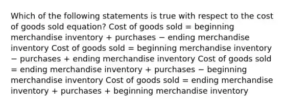 Which of the following statements is true with respect to the cost of goods sold equation? Cost of goods sold = beginning merchandise inventory + purchases − ending merchandise inventory Cost of goods sold = beginning merchandise inventory − purchases + ending merchandise inventory Cost of goods sold = ending merchandise inventory + purchases − beginning merchandise inventory Cost of goods sold = ending merchandise inventory + purchases + beginning merchandise inventory