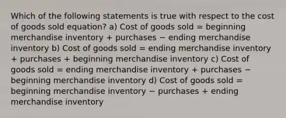 Which of the following statements is true with respect to the cost of goods sold equation? a) Cost of goods sold = beginning merchandise inventory + purchases − ending merchandise inventory b) Cost of goods sold = ending merchandise inventory + purchases + beginning merchandise inventory c) Cost of goods sold = ending merchandise inventory + purchases − beginning merchandise inventory d) Cost of goods sold = beginning merchandise inventory − purchases + ending merchandise inventory