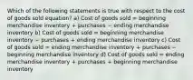 Which of the following statements is true with respect to the cost of goods sold equation? a) Cost of goods sold = beginning merchandise inventory + purchases − ending merchandise inventory b) Cost of goods sold = beginning merchandise inventory − purchases + ending merchandise inventory c) Cost of goods sold = ending merchandise inventory + purchases − beginning merchandise inventory d) Cost of goods sold = ending merchandise inventory + purchases + beginning merchandise inventory