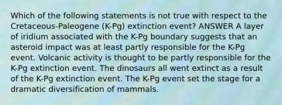 Which of the following statements is not true with respect to the Cretaceous-Paleogene (K-Pg) extinction event? ANSWER A layer of iridium associated with the K-Pg boundary suggests that an asteroid impact was at least partly responsible for the K-Pg event. Volcanic activity is thought to be partly responsible for the K-Pg extinction event. The dinosaurs all went extinct as a result of the K-Pg extinction event. The K-Pg event set the stage for a dramatic diversification of mammals.