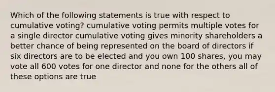 Which of the following statements is true with respect to cumulative voting? cumulative voting permits multiple votes for a single director cumulative voting gives minority shareholders a better chance of being represented on the board of directors if six directors are to be elected and you own 100 shares, you may vote all 600 votes for one director and none for the others all of these options are true