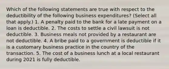 Which of the following statements are true with respect to the deductibility of the following business expenditures? (Select all that apply.) 1. A penalty paid to the bank for a late payment on a loan is deductible. 2. The costs to settle a civil lawsuit is not deductible. 3. Business meals not provided by a restaurant are not deductible. 4. A bribe paid to a government is deductible if it is a customary business practice in the country of the transaction. 5. The cost of a business lunch at a local restaurant during 2021 is fully deductible.