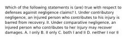 Which of the following statements is (are) true with respect to defenses against negligence claims? I. Under contributory negligence, an injured person who contributes to his injury is barred from recovery. II. Under comparative negligence, an injured person who contributes to her injury may recover damages. A. I only B. II only C. both I and II D. neither I nor II