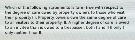 Which of the following statements is (are) true with respect to the degree of care owed by property owners to those who visit their property? I. Property owners owe the same degree of care to all visitors to their property. II. A higher degree of care is owed to an invitee than is owed to a trespasser. both I and II II only I only neither I nor II