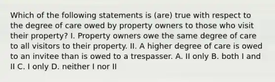 Which of the following statements is (are) true with respect to the degree of care owed by property owners to those who visit their property? I. Property owners owe the same degree of care to all visitors to their property. II. A higher degree of care is owed to an invitee than is owed to a trespasser. A. II only B. both I and II C. I only D. neither I nor II