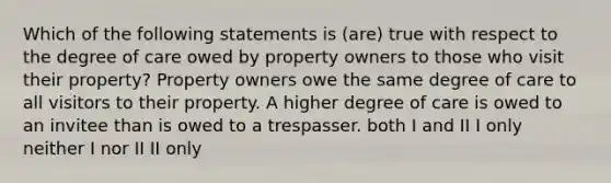 Which of the following statements is (are) true with respect to the degree of care owed by property owners to those who visit their property? Property owners owe the same degree of care to all visitors to their property. A higher degree of care is owed to an invitee than is owed to a trespasser. both I and II I only neither I nor II II only