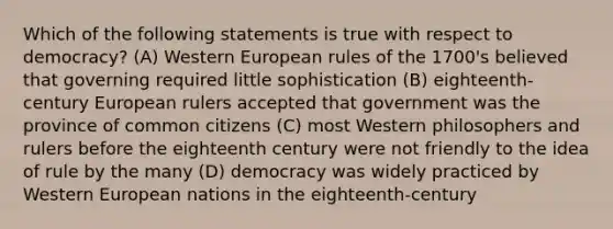 Which of the following statements is true with respect to democracy? (A) Western European rules of the 1700's believed that governing required little sophistication (B) eighteenth-century European rulers accepted that government was the province of common citizens (C) most Western philosophers and rulers before the eighteenth century were not friendly to the idea of rule by the many (D) democracy was widely practiced by Western European nations in the eighteenth-century