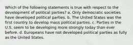 Which of the following statements is true with respect to the development of political parties? a. Only democratic societies have developed political parties. b. The United States was the first country to develop mass political parties. c. Parties in the U.S. seem to be developing more strongly today than ever before. d. Europeans have not developed political parties as fully as the United States.