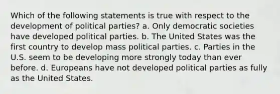 Which of the following statements is true with respect to the development of political parties? a. Only democratic societies have developed political parties. b. The United States was the first country to develop mass political parties. c. Parties in the U.S. seem to be developing more strongly today than ever before. d. Europeans have not developed political parties as fully as the United States.