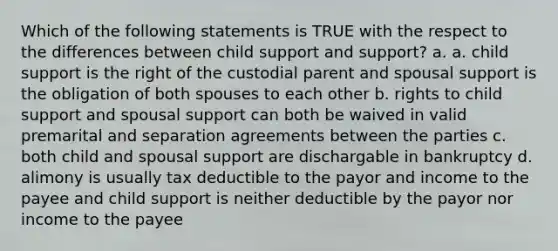 Which of the following statements is TRUE with the respect to the differences between child support and support? a. a. child support is the right of the custodial parent and spousal support is the obligation of both spouses to each other b. rights to child support and spousal support can both be waived in valid premarital and separation agreements between the parties c. both child and spousal support are dischargable in bankruptcy d. alimony is usually tax deductible to the payor and income to the payee and child support is neither deductible by the payor nor income to the payee