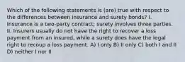 Which of the following statements is (are) true with respect to the differences between insurance and surety bonds? I. Insurance is a two-party contract; surety involves three parties. II. Insurers usually do not have the right to recover a loss payment from an insured, while a surety does have the legal right to recoup a loss payment. A) I only B) II only C) both I and II D) neither I nor II