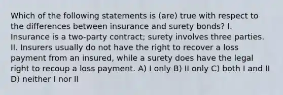 Which of the following statements is (are) true with respect to the differences between insurance and surety bonds? I. Insurance is a two-party contract; surety involves three parties. II. Insurers usually do not have the right to recover a loss payment from an insured, while a surety does have the legal right to recoup a loss payment. A) I only B) II only C) both I and II D) neither I nor II