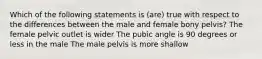 Which of the following statements is (are) true with respect to the differences between the male and female bony pelvis? The female pelvic outlet is wider The pubic angle is 90 degrees or less in the male The male pelvis is more shallow