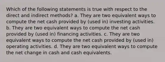 Which of the following statements is true with respect to the direct and indirect methods? a. They are two equivalent ways to compute the net cash provided by (used in) investing activities. b. They are two equivalent ways to compute the net cash provided by (used in) financing activities. c. They are two equivalent ways to compute the net cash provided by (used in) operating activities. d. They are two equivalent ways to compute the net change in cash and cash equivalents.