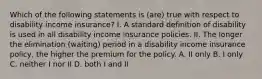 Which of the following statements is (are) true with respect to disability income insurance? I. A standard definition of disability is used in all disability income insurance policies. II. The longer the elimination (waiting) period in a disability income insurance policy, the higher the premium for the policy. A. II only B. I only C. neither I nor II D. both I and II