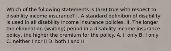 Which of the following statements is (are) true with respect to disability income insurance? I. A standard definition of disability is used in all disability income insurance policies. II. The longer the elimination (waiting) period in a disability income insurance policy, the higher the premium for the policy. A. II only B. I only C. neither I nor II D. both I and II