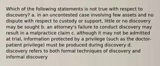 Which of the following statements is not true with respect to discovery? a. in an uncontested case involving few assets and no dispute with respect to custody or support, little or no discovery may be sought b. an attorney's failure to conduct discovery may result in a malpractice claim c. although it may not be admitted at trial, information protected by a privilege (such as the doctor-patient privilege) must be produced during discovery d. discovery refers to both formal techniques of discovery and informal discovery