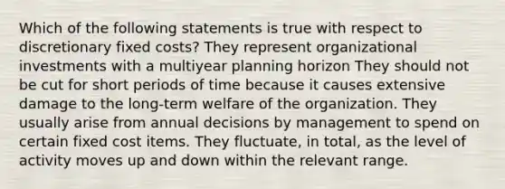 Which of the following statements is true with respect to discretionary fixed costs? They represent organizational investments with a multiyear planning horizon They should not be cut for short periods of time because it causes extensive damage to the long-term welfare of the organization. They usually arise from annual decisions by management to spend on certain fixed cost items. They fluctuate, in total, as the level of activity moves up and down within the relevant range.