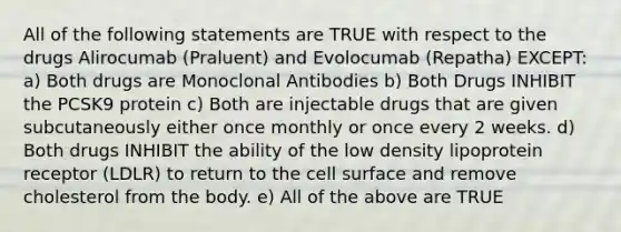 All of the following statements are TRUE with respect to the drugs Alirocumab (Praluent) and Evolocumab (Repatha) EXCEPT: a) Both drugs are Monoclonal Antibodies b) Both Drugs INHIBIT the PCSK9 protein c) Both are injectable drugs that are given subcutaneously either once monthly or once every 2 weeks. d) Both drugs INHIBIT the ability of the low density lipoprotein receptor (LDLR) to return to the cell surface and remove cholesterol from the body. e) All of the above are TRUE