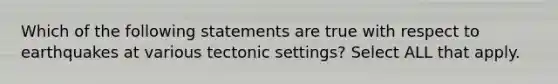 Which of the following statements are true with respect to earthquakes at various tectonic settings? Select ALL that apply.