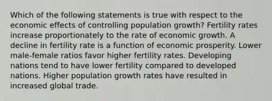 Which of the following statements is true with respect to the economic effects of controlling population growth? Fertility rates increase proportionately to the rate of economic growth. A decline in fertility rate is a function of economic prosperity. Lower male-female ratios favor higher fertility rates. Developing nations tend to have lower fertility compared to developed nations. Higher population growth rates have resulted in increased global trade.