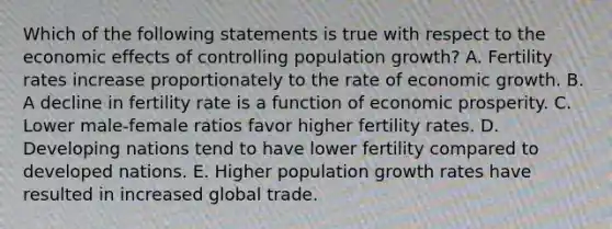 Which of the following statements is true with respect to the economic effects of controlling population growth? A. Fertility rates increase proportionately to the rate of economic growth. B. A decline in fertility rate is a function of economic prosperity. C. Lower male-female ratios favor higher fertility rates. D. Developing nations tend to have lower fertility compared to developed nations. E. Higher population growth rates have resulted in increased global trade.