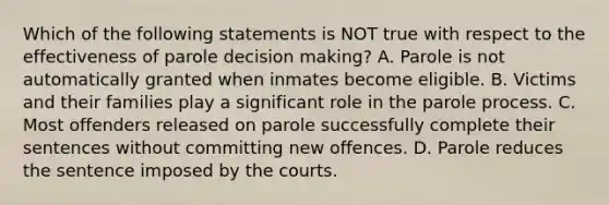 Which of the following statements is NOT true with respect to the effectiveness of parole decision making? A. Parole is not automatically granted when inmates become eligible. B. Victims and their families play a significant role in the parole process. C. Most offenders released on parole successfully complete their sentences without committing new offences. D. Parole reduces the sentence imposed by the courts.