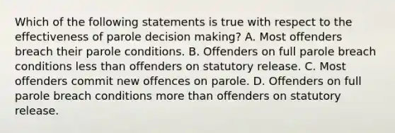 Which of the following statements is true with respect to the effectiveness of parole decision making? A. Most offenders breach their parole conditions. B. Offenders on full parole breach conditions less than offenders on statutory release. C. Most offenders commit new offences on parole. D. Offenders on full parole breach conditions more than offenders on statutory release.