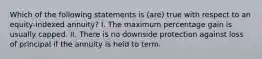 Which of the following statements is (are) true with respect to an equity-indexed annuity? I. The maximum percentage gain is usually capped. II. There is no downside protection against loss of principal if the annuity is held to term.