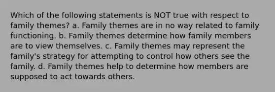 Which of the following statements is NOT true with respect to family themes? a. Family themes are in no way related to family functioning. b. Family themes determine how family members are to view themselves. c. Family themes may represent the family's strategy for attempting to control how others see the family. d. Family themes help to determine how members are supposed to act towards others.