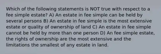 Which of the following statements is NOT true with respect to a fee simple estate? A) An estate in fee simple can be held by several persons B) An estate in fee simple is the most extensive estate or quality of ownership of land C) An estate in fee simple cannot be held by more than one person D) An fee simple estate, the rights of ownership are the most extensive and the limitations the smallest of any estate in land.