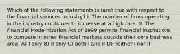 Which of the following statements is (are) true with respect to the financial services industry? I. The number of firms operating in the industry continues to increase at a high rate. II. The Financial Modernization Act of 1999 permits financial institutions to compete in other financial markets outside their core business area. A) I only B) II only C) both I and II D) neither I nor II