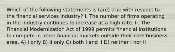 Which of the following statements is (are) true with respect to the financial services industry? I. The number of firms operating in the industry continues to increase at a high rate. II. The Financial Modernization Act of 1999 permits financial institutions to compete in other financial markets outside their core business area. A) I only B) II only C) both I and II D) neither I nor II