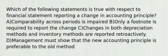 Which of the following statements is true with respect to financial statement reporting a change in accounting principle? A)Comparability across periods is impaired B)Only a footnote is required to report the change C)Changes in both depreciation methods and inventory methods are reported retroactively. D)Management must show that the new accounting principle is preferable to the old method