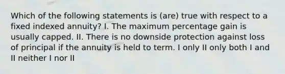 Which of the following statements is (are) true with respect to a fixed indexed annuity? I. The maximum percentage gain is usually capped. II. There is no downside protection against loss of principal if the annuity is held to term. I only II only both I and II neither I nor II