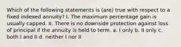 Which of the following statements is (are) true with respect to a fixed indexed annuity? I. The maximum percentage gain is usually capped. II. There is no downside protection against loss of principal if the annuity is held to term. a. I only b. II only c. both I and II d. neither I nor II