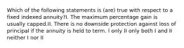 Which of the following statements is (are) true with respect to a fixed indexed annuity?I. The maximum percentage gain is usually capped.II. There is no downside protection against loss of principal if the annuity is held to term. I only II only both I and II neither I nor II