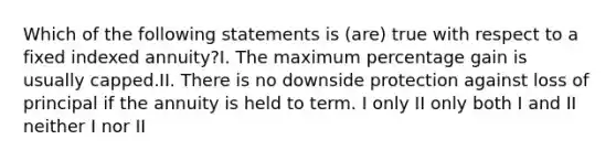 Which of the following statements is (are) true with respect to a fixed indexed annuity?I. The maximum percentage gain is usually capped.II. There is no downside protection against loss of principal if the annuity is held to term. I only II only both I and II neither I nor II