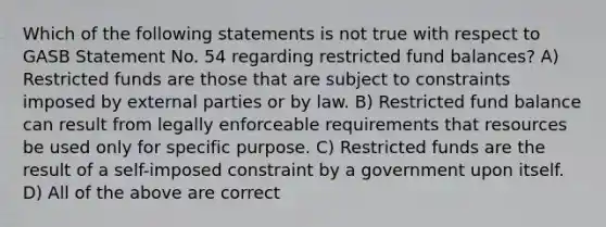 Which of the following statements is not true with respect to GASB Statement No. 54 regarding restricted fund balances? A) Restricted funds are those that are subject to constraints imposed by external parties or by law. B) Restricted fund balance can result from legally enforceable requirements that resources be used only for specific purpose. C) Restricted funds are the result of a self-imposed constraint by a government upon itself. D) All of the above are correct