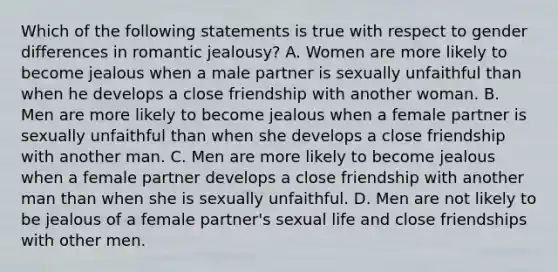 Which of the following statements is true with respect to gender differences in romantic jealousy? A. Women are more likely to become jealous when a male partner is sexually unfaithful than when he develops a close friendship with another woman. B. Men are more likely to become jealous when a female partner is sexually unfaithful than when she develops a close friendship with another man. C. Men are more likely to become jealous when a female partner develops a close friendship with another man than when she is sexually unfaithful. D. Men are not likely to be jealous of a female partner's sexual life and close friendships with other men.