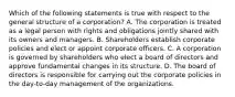 Which of the following statements is true with respect to the general structure of a corporation? A. The corporation is treated as a legal person with rights and obligations jointly shared with its owners and managers. B. Shareholders establish corporate policies and elect or appoint corporate officers. C. A corporation is governed by shareholders who elect a board of directors and approve fundamental changes in its structure. D. The board of directors is responsible for carrying out the corporate policies in the day-to-day management of the organizations.